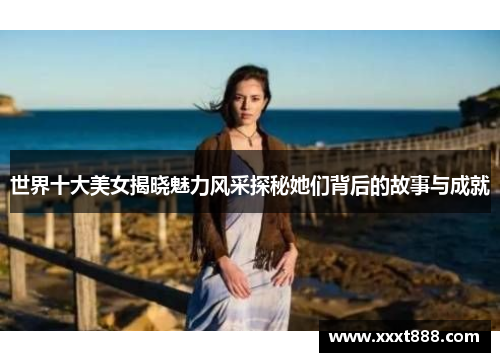 世界十大美女揭晓魅力风采探秘她们背后的故事与成就